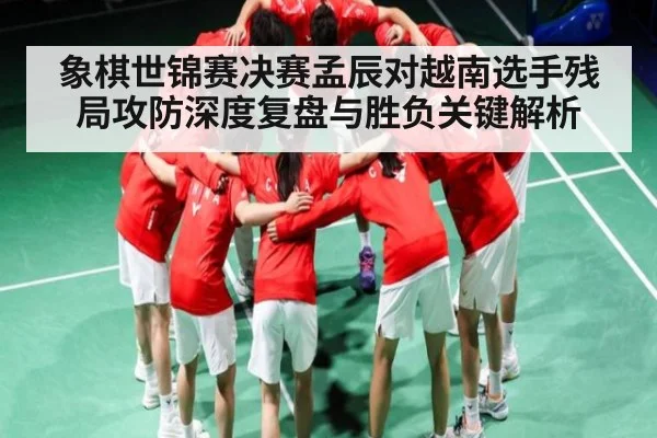 象棋世锦赛决赛孟辰对越南选手残局攻防深度复盘与胜负关键解析