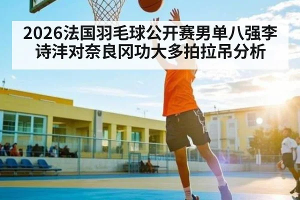 2026法国羽毛球公开赛男单八强李诗沣对奈良冈功大多拍拉吊分析